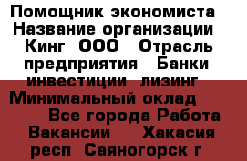 Помощник экономиста › Название организации ­ Кинг, ООО › Отрасль предприятия ­ Банки, инвестиции, лизинг › Минимальный оклад ­ 25 000 - Все города Работа » Вакансии   . Хакасия респ.,Саяногорск г.